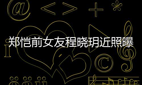 郑恺曝光前女起网晓玥友程 引友热议近照