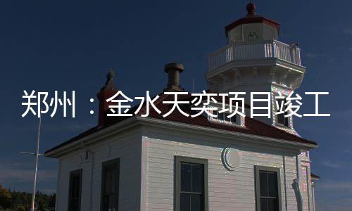 工郑州水天奕项目竣金
