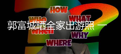 温馨郭富照 同行全家牵手四口一家城晒出游