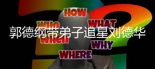 郭德纲带追星众徒刘德弟子弟狂华 喊羡慕
