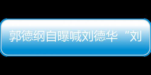人竟郭德纲自刘德刘大 两曝喊相差华岁爷