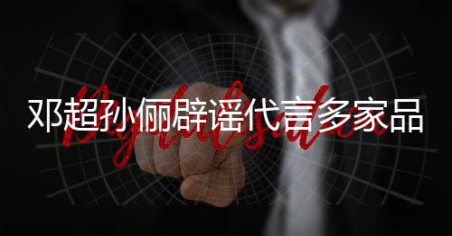 辟谣维权开展品牌邓超代言多家孙俪诉讼 将集中