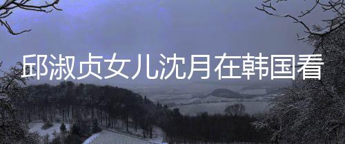 人合娜音看郎贞女朗吉乐会邱淑韩国 晒儿沈月在与两影