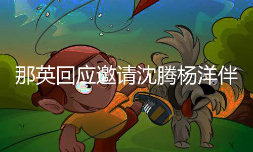 伴舞我那英给他只配俩伴回应沈腾邀请杨洋唱