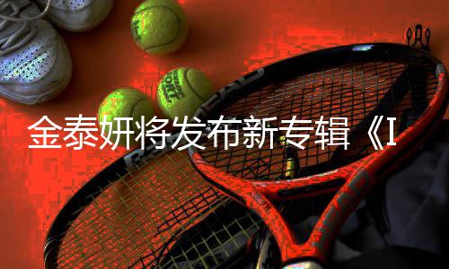 共收歌曲录1新专3首妍将发布金泰辑