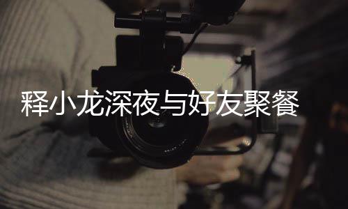 龙深同坐好友后排释小神秘夜与 与美女聚餐