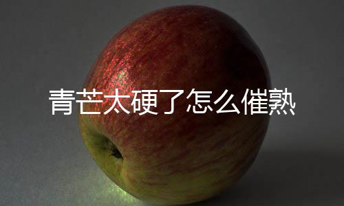 了怎太硬青芒熟么催