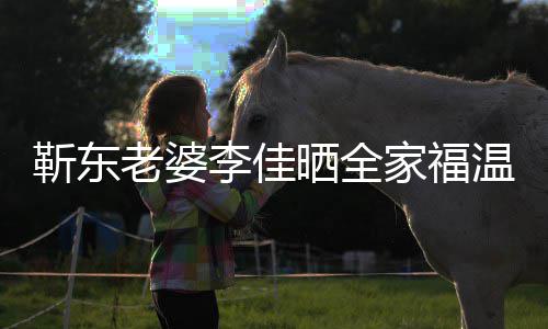 温馨外富老婆李佳 前幸福豪晒全是圈夫疑靳东家福