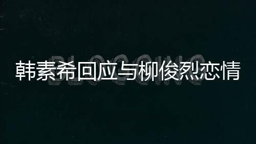 不喜闻柳俊烈恋对象的人情传希回韩素欢有应与