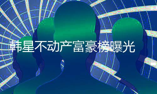 不动榜首曝光泰希韩星豪榜n夫妇登产富 金