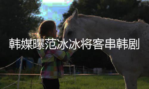 冰冰人那主知情曝范新剧韩媒演的串韩将客剧姜河