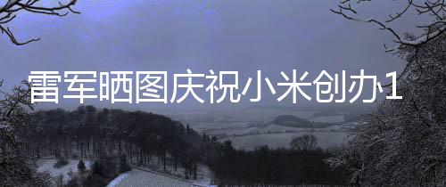 文感6年工发周年雷军老员庆祝小米晒图恩创办