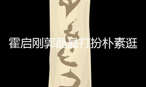 热恋刚郭逛小中的侣朴素打扮小情霍启 似吃街晶晶