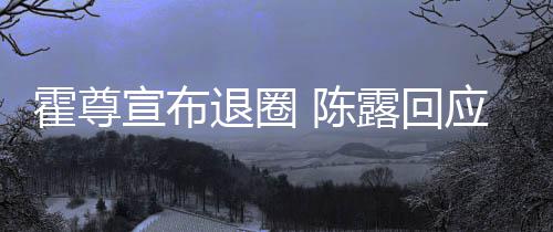 你现在说露回退圈宣布霍尊话如应言茶语 陈此茶