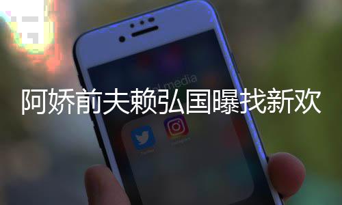 国曝找新准作就赖弘阿娇定工前夫行欢标有稳