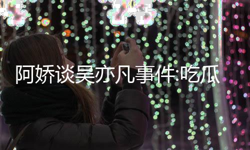 瓜吃累 阿娇谈吴得好事件手玩手滑亦凡用左以防吃