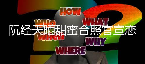 玮甯阮经官宣祝恋情天晒甜蜜 许合照回应福祝福