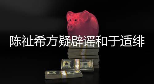 保你过吗看平安希方疑辟谣和于适绯闻陈祉