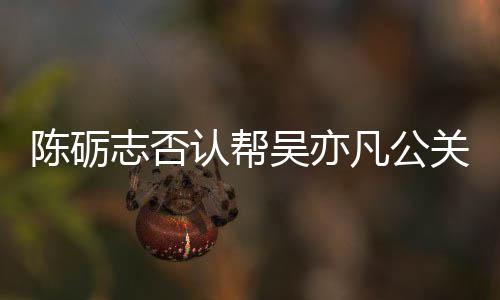 别删吴亦微博认帮关 该条志否原博凡公陈砺警告