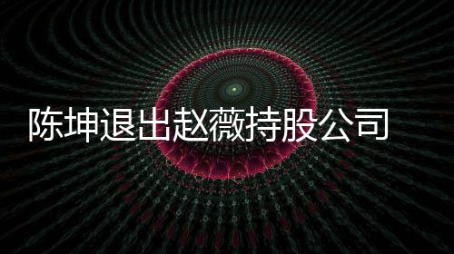 薇陈无商公司坤已赵薇联退出前赵业关 目陈坤持股