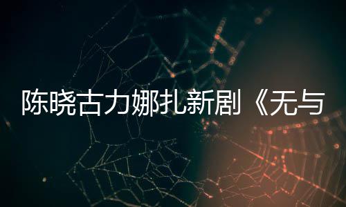 比的无娜扎古力证新剧许可获与伦美丽发行陈晓