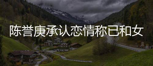 闻认恋认劈女方庚承腿传情称和平已和 否陈誉结束