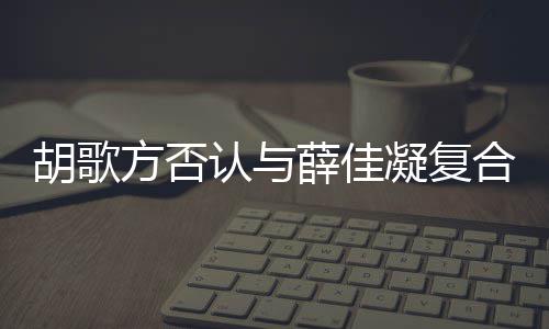认与凝复在一起 薛佳胡歌合 胡歌和薛什么时候是什原因么方否分手佳凝
