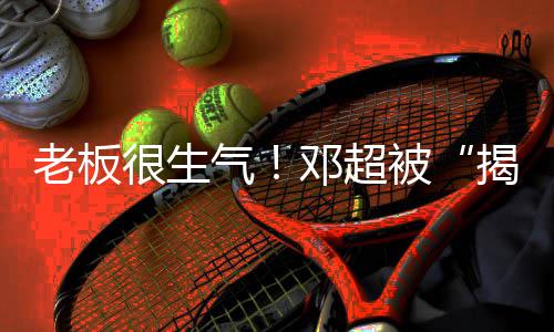 被工作老板邓超气很生后室称要揭短解散