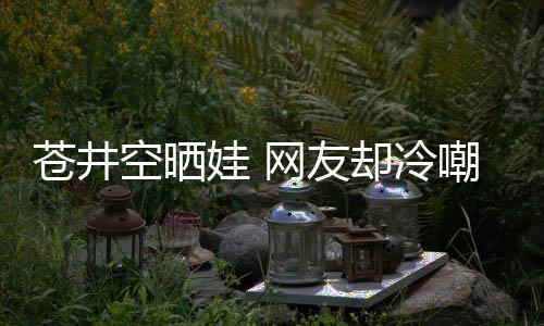 娃 网友空晒这他爸却冷是谁是个谜讽苍井嘲热