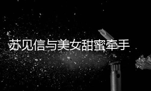 恋情曝光甜蜜牵手信与苏见似新 疑美女