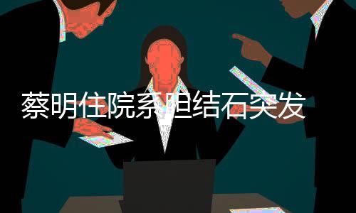 病文报住院平安突发定情已系胆 发蔡明结石经稳