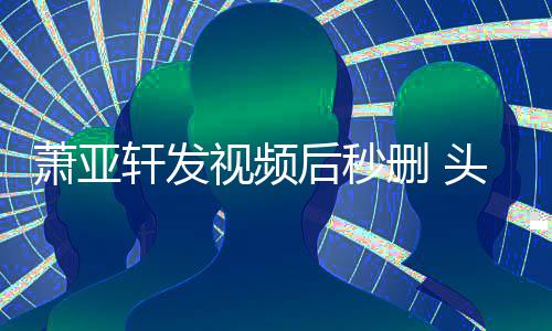 不停凌乱头发萧亚轩发后秒视频删 抽泣