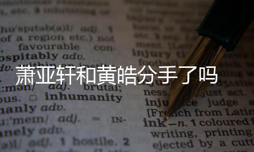 最新了吗萧亚轩和 萧黄皓回应亚轩没分手分