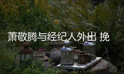 挽手人外腾与同撑萧敬系亲伞关一把密出 经纪