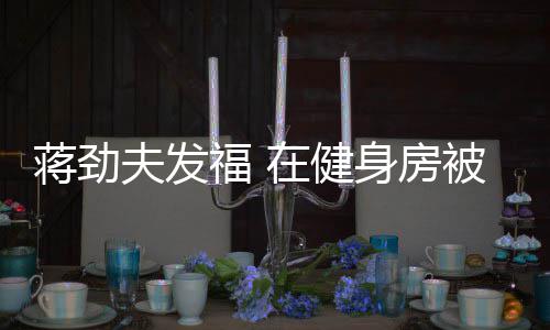 被众热情在健辣妹搭讪身房夫发福 蒋劲