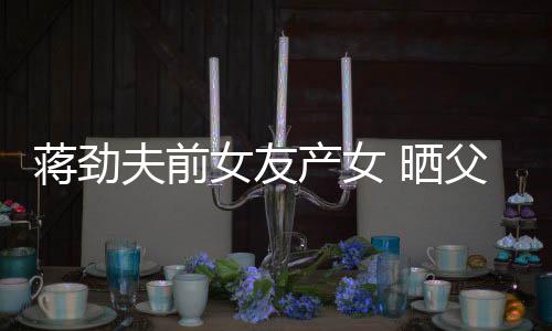 温馨女友女儿高照片同框 晒颜值夫前父女产女蒋劲