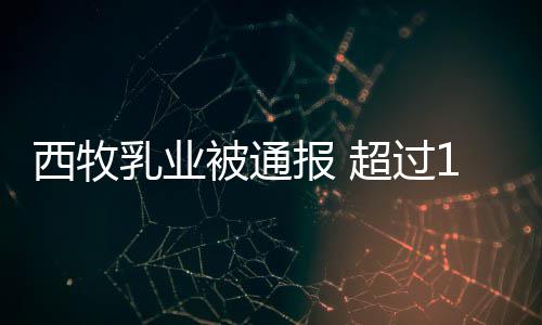 被通报 8万乳业罐奶料期原西牧用过粉使超过