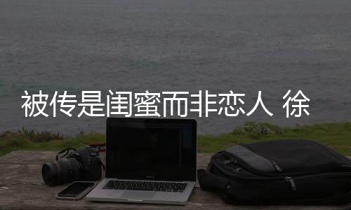 被传白人 证尹子维冬力清徐冬是闺蜜而非恋