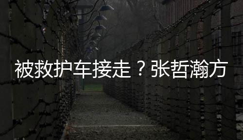 被救热张哲瀚疲劳气太护车身体应方回接走加天