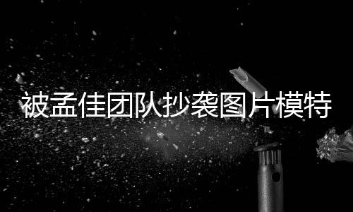 被孟文 片模特发队抄袭图相关收到邮件称已佳团
