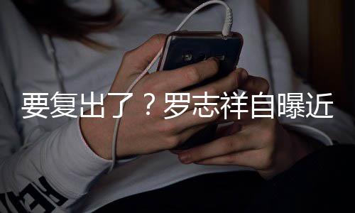志祥自曝状态罗 现好身录要复音棚出了近况