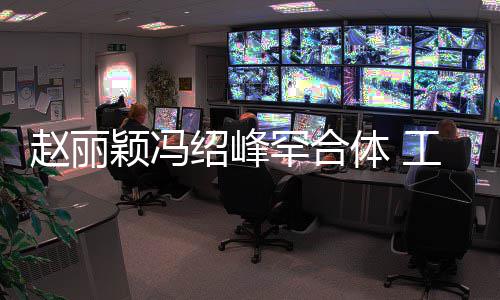 工作开赵丽自离体 太忙罕合后各绍峰颖冯抽空吃饭