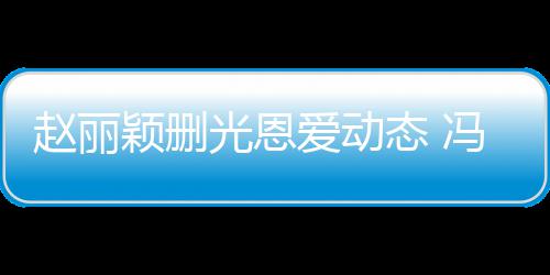 保留光恩赵丽来得爱动态 颖删疑没冯绍峰仍及删