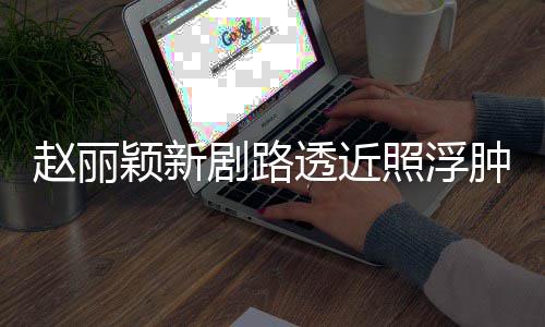 赵丽照浮肿满追星脸憔透近她吓坏颖新粉丝疯狂悴 剧路