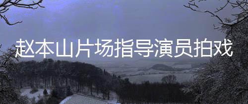边抽赵本导演大笑戏 好山片员拍烟边场指精神