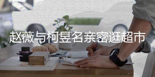 逛超赵薇赵薇离婚了吗亲密和黄市 与柯昱名有龙
