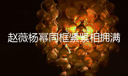 不出 看赵薇龄差同框相拥笑容岁年杨幂满脸紧紧