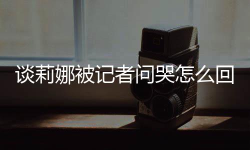 问哭娜被女事怎么谈莉 谈度黑肖战回事骂印记者及被件