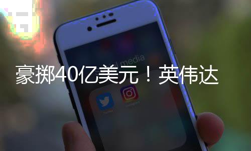 注两达押芯片豪掷亿美元英伟家光巨头