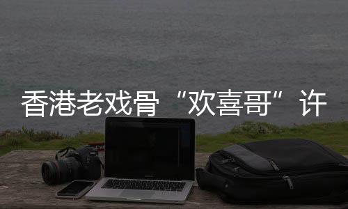 骨哥老戏香港许绍雄去享年欢喜世 岁